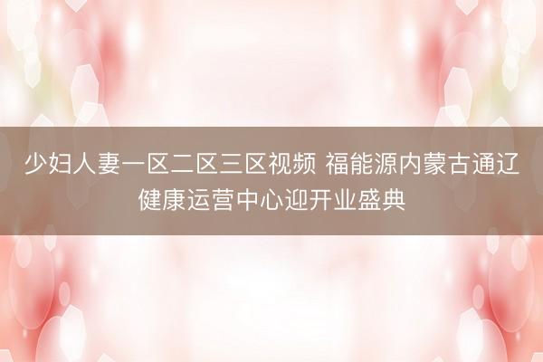 少妇人妻一区二区三区视频 福能源内蒙古通辽健康运营中心迎开业盛典