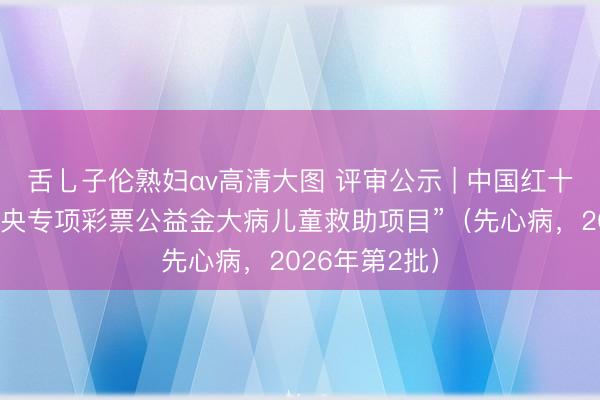 舌乚子伦熟妇αv高清大图 评审公示 | 中国红十字基金会“中央专项彩票公益金大病儿童救助项目”（先心病，2026年第2批）