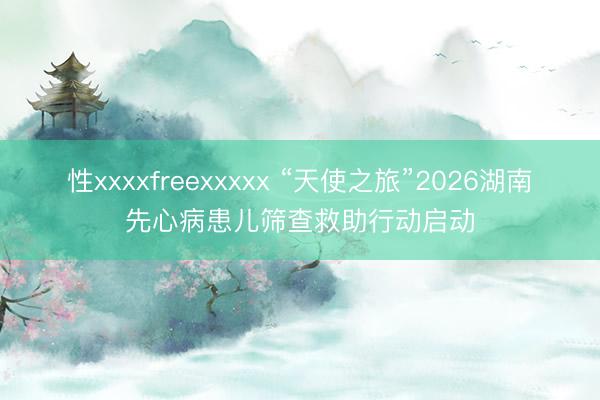 性xxxxfreexxxxx “天使之旅”2026湖南先心病患儿筛查救助行动启动