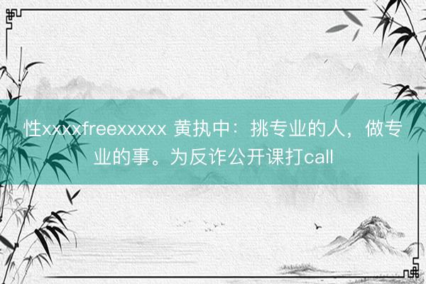 性xxxxfreexxxxx 黄执中：挑专业的人，做专业的事。为反诈公开课打call
