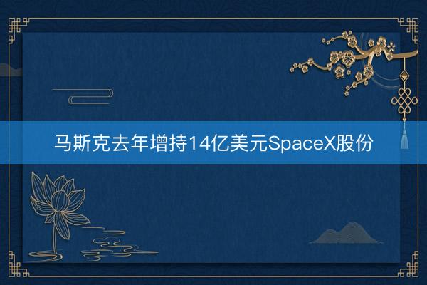 马斯克去年增持14亿美元SpaceX股份
