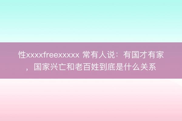性xxxxfreexxxxx 常有人说：有国才有家，国家兴亡和老百姓到底是什么关系