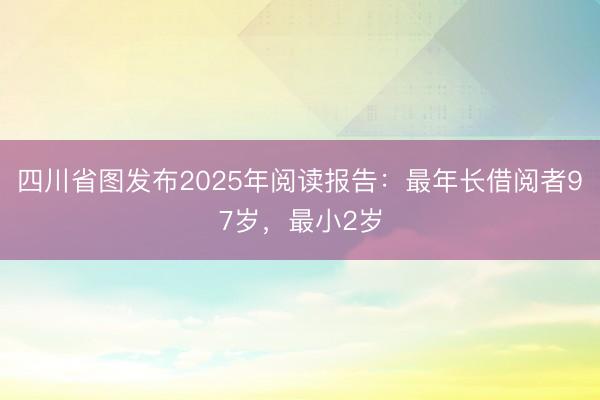 四川省图发布2025年阅读报告：最年长借阅者97岁，最小2岁