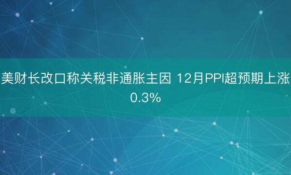 美财长改口称关税非通胀主因 12月PPI超预期上涨0.3%