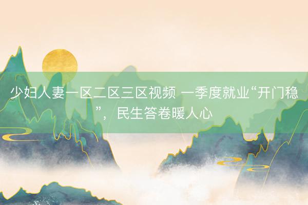 少妇人妻一区二区三区视频 一季度就业“开门稳”，民生答卷暖人心
