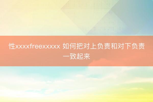 性xxxxfreexxxxx 如何把对上负责和对下负责一致起来