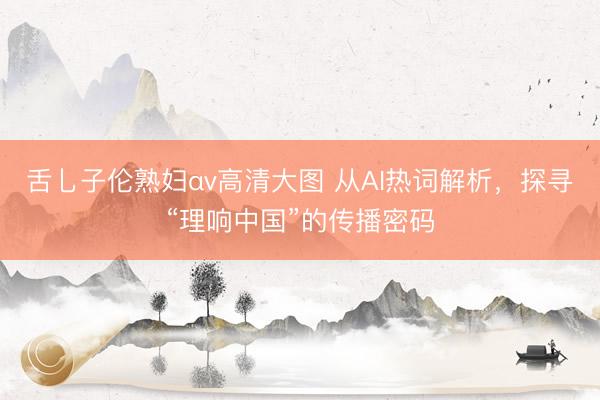 舌乚子伦熟妇αv高清大图 从AI热词解析，探寻“理响中国”的传播密码