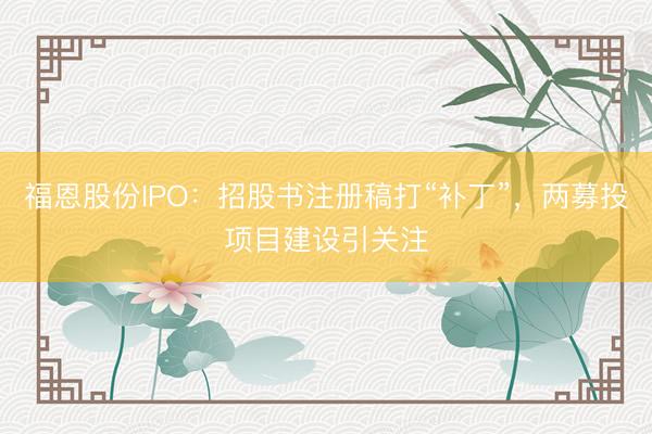 福恩股份IPO：招股书注册稿打“补丁”，两募投项目建设引关注