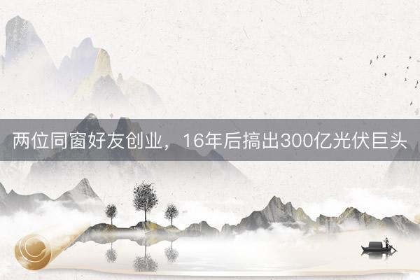 两位同窗好友创业，16年后搞出300亿光伏巨头
