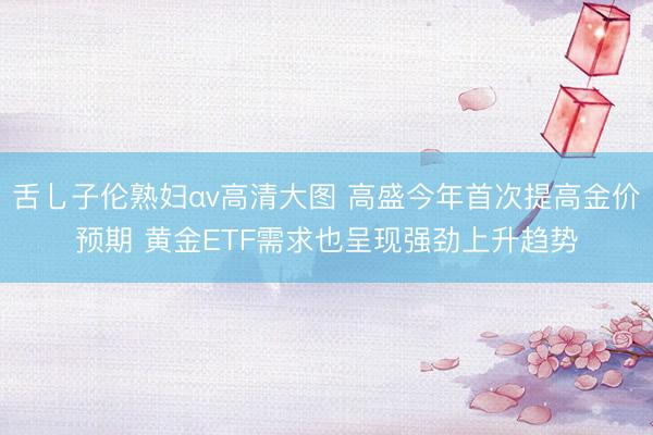 舌乚子伦熟妇αv高清大图 高盛今年首次提高金价预期 黄金ETF需求也呈现强劲上升趋势