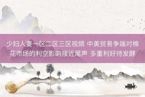 少妇人妻一区二区三区视频 中美贸易争端对棉花市场的利空影响接近尾声 多重利好待发酵