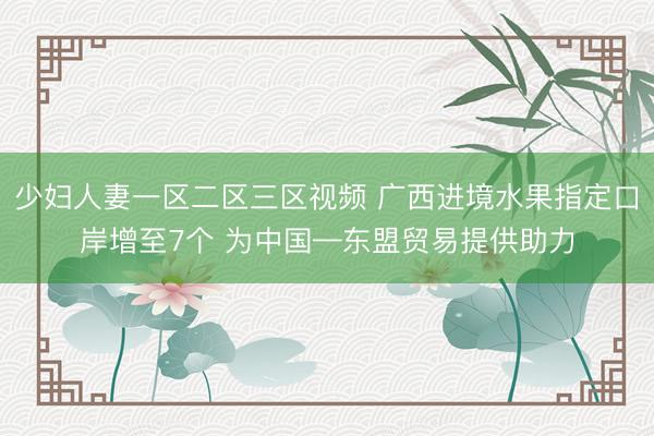 少妇人妻一区二区三区视频 广西进境水果指定口岸增至7个 为中国—东盟贸易提供助力