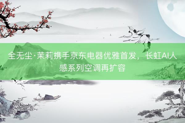 全无尘·茉莉携手京东电器优雅首发，长虹AI人感系列空调再扩容