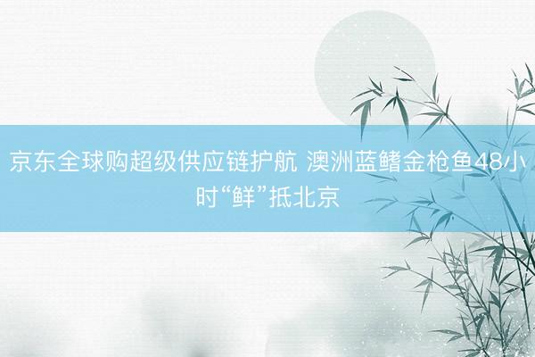 京东全球购超级供应链护航 澳洲蓝鳍金枪鱼48小时“鲜”抵北京