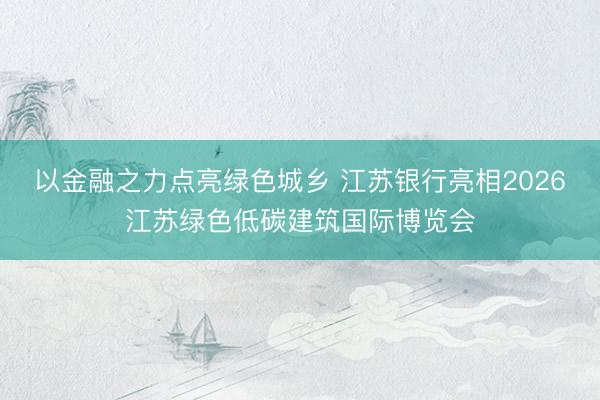 以金融之力点亮绿色城乡 江苏银行亮相2026江苏绿色低碳建筑国际博览会