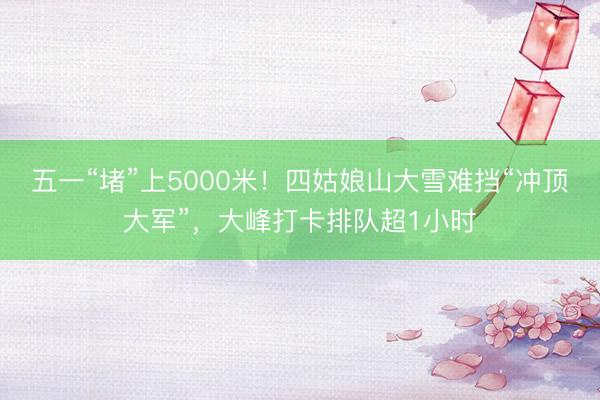 五一“堵”上5000米！四姑娘山大雪难挡“冲顶大军”，大峰打卡排队超1小时