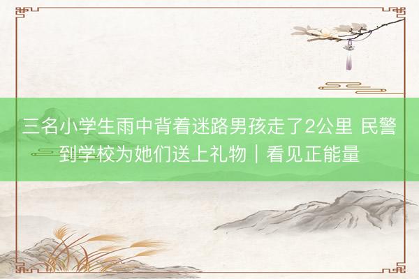 三名小学生雨中背着迷路男孩走了2公里 民警到学校为她们送上礼物｜看见正能量