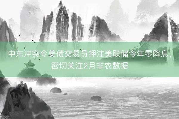 中东冲突令美债交易员押注美联储今年零降息，密切关注2月非农数据