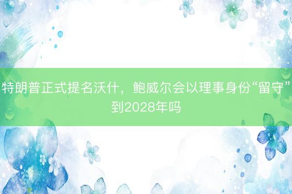 特朗普正式提名沃什，鲍威尔会以理事身份“留守”到2028年吗