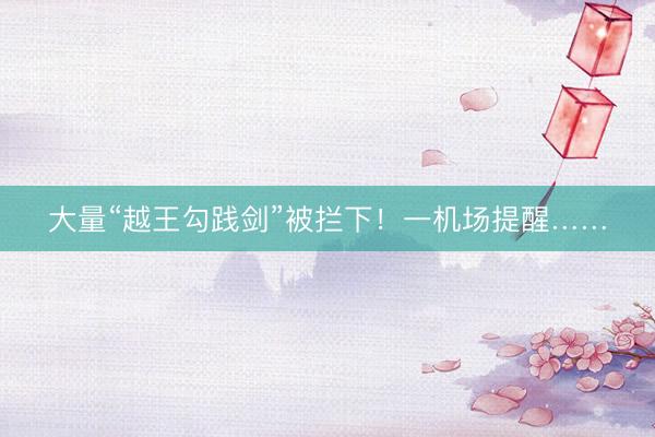 大量“越王勾践剑”被拦下！一机场提醒……