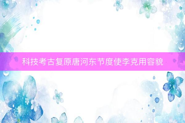 科技考古复原唐河东节度使李克用容貌
