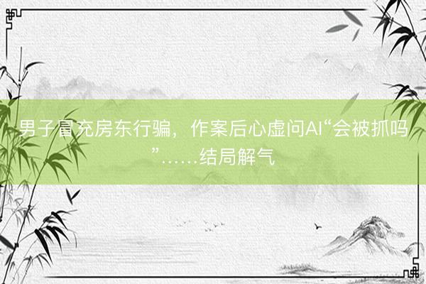 男子冒充房东行骗，作案后心虚问AI“会被抓吗”……结局解气