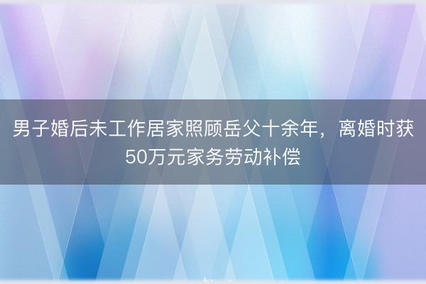 男子婚后未工作居家照顾岳父十余年，离婚时获50万元家务劳动补偿