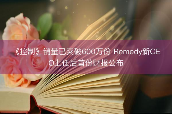 《控制》销量已突破600万份 Remedy新CEO上任后首份财报公布