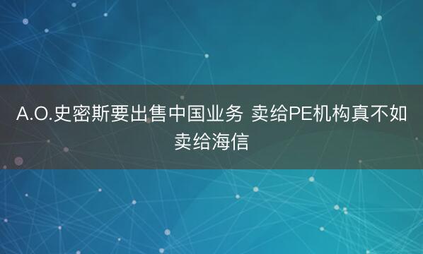 A.O.史密斯要出售中国业务 卖给PE机构真不如卖给海信