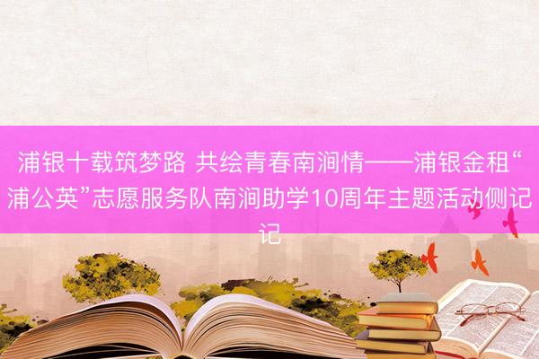 浦银十载筑梦路 共绘青春南涧情——浦银金租“浦公英”志愿服务队南涧助学10周年主题活动侧记