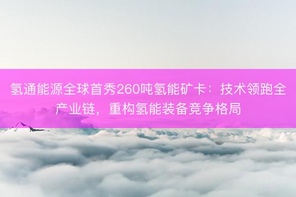 氢通能源全球首秀260吨氢能矿卡：技术领跑全产业链，重构氢能装备竞争格局