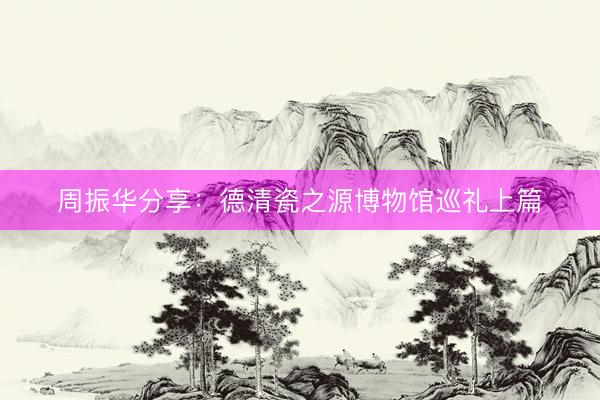 周振华分享：德清瓷之源博物馆巡礼上篇