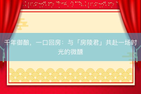 千年御酿，一口回房：与「房陵君」共赴一场时光的微醺