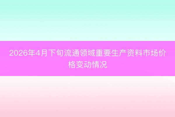 2026年4月下旬流通领域重要生产资料市场价格变动情况