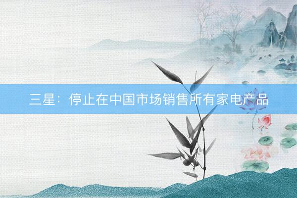 三星：停止在中国市场销售所有家电产品