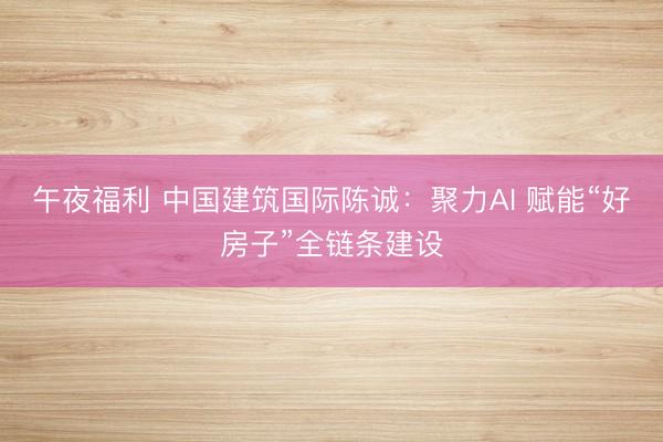 午夜福利 中国建筑国际陈诚：聚力AI 赋能“好房子”全链条建设