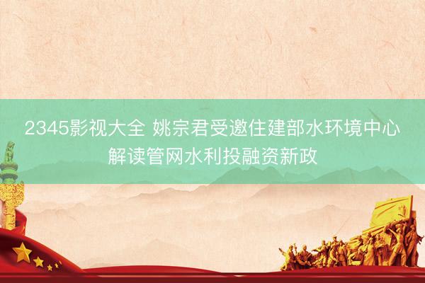 2345影视大全 姚宗君受邀住建部水环境中心解读管网水利投融资新政