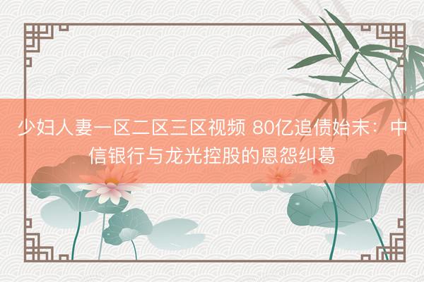 少妇人妻一区二区三区视频 80亿追债始末：中信银行与龙光控股的恩怨纠葛
