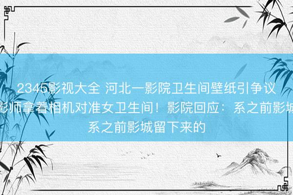 2345影视大全 河北一影院卫生间壁纸引争议：一群摄影师拿着相机对准女卫生间！影院回应：系之前影城留下来的