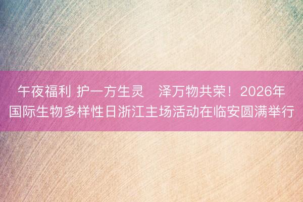 午夜福利 护一方生灵・泽万物共荣！2026年国际生物多样性日浙江主场活动在临安圆满举行