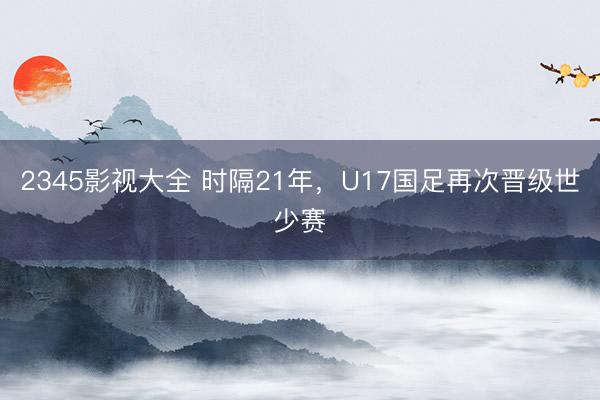 2345影视大全 时隔21年，U17国足再次晋级世少赛