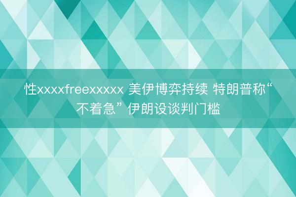 性xxxxfreexxxxx 美伊博弈持续 特朗普称“不着急” 伊朗设谈判门槛