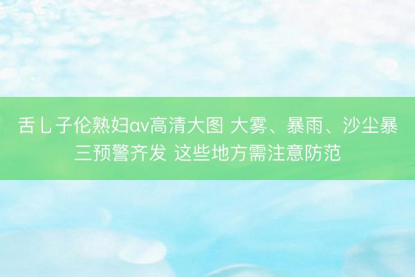 舌乚子伦熟妇αv高清大图 大雾、暴雨、沙尘暴三预警齐发 这些地方需注意防范