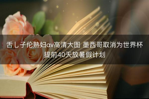 舌乚子伦熟妇αv高清大图 墨西哥取消为世界杯提前40天放暑假计划