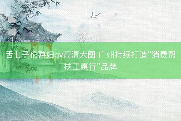 舌乚子伦熟妇αv高清大图 广州持续打造“消费帮扶工惠行”品牌