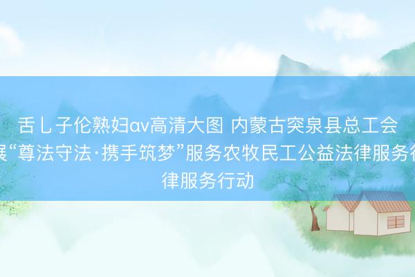 舌乚子伦熟妇αv高清大图 内蒙古突泉县总工会开展“尊法守法·携手筑梦”服务农牧民工公益法律服务行动