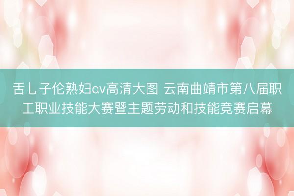 舌乚子伦熟妇αv高清大图 云南曲靖市第八届职工职业技能大赛暨主题劳动和技能竞赛启幕