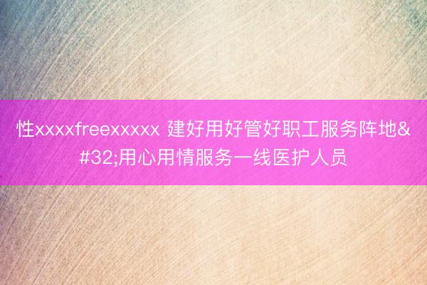性xxxxfreexxxxx 建好用好管好职工服务阵地 用心用情服务一线医护人员