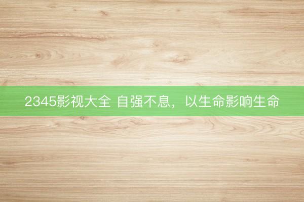 2345影视大全 自强不息，以生命影响生命