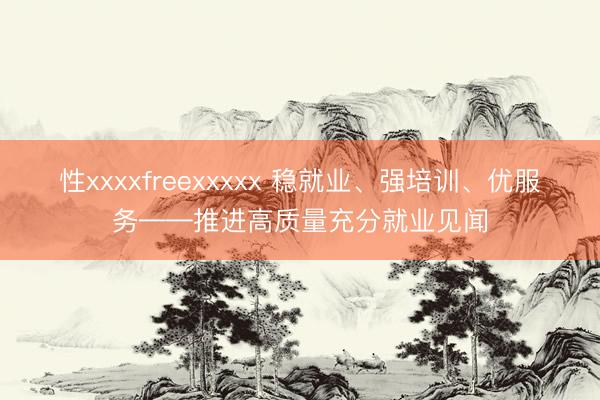性xxxxfreexxxxx 稳就业、强培训、优服务——推进高质量充分就业见闻